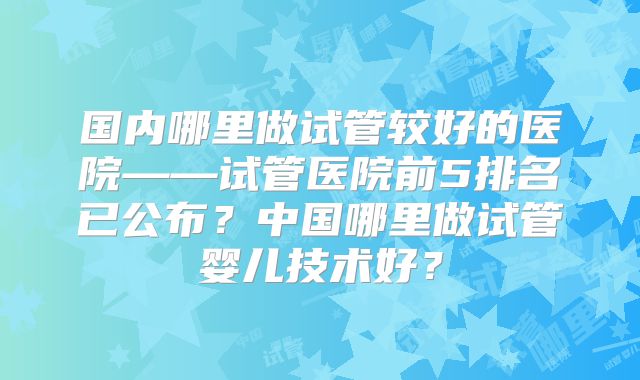 国内哪里做试管较好的医院——试管医院前5排名已公布？中国哪里做试管婴儿技术好？
