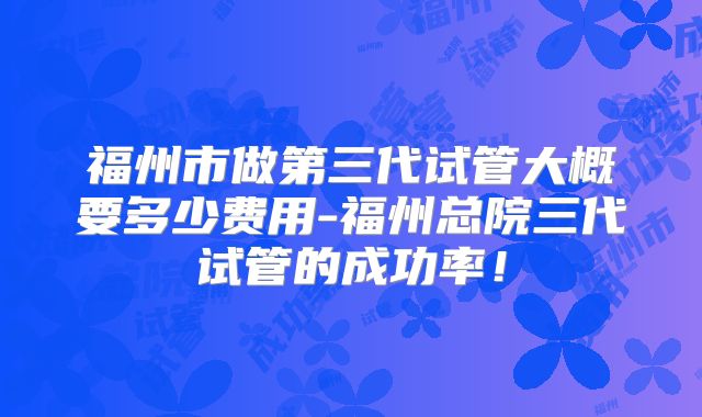 福州市做第三代试管大概要多少费用-福州总院三代试管的成功率！