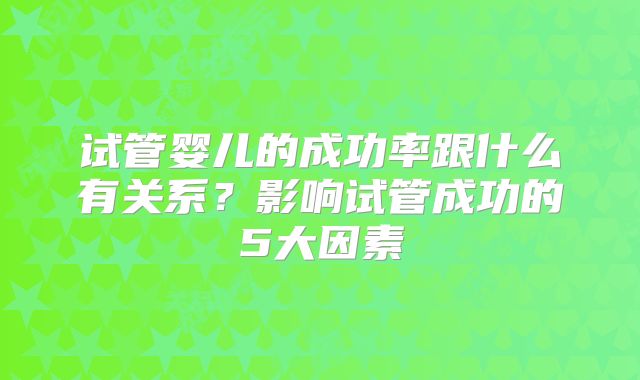 试管婴儿的成功率跟什么有关系?影响试管成功的5大因素