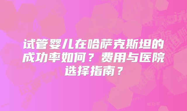 试管婴儿在哈萨克斯坦的成功率如何?费用与医院选择指南?
