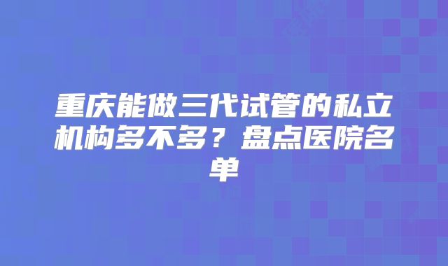 重庆能做三代试管的私立机构多不多？盘点医院名单