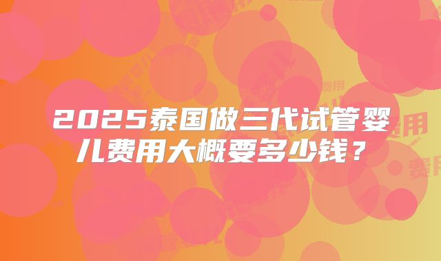 2025泰国做三代试管婴儿费用大概要多少钱?