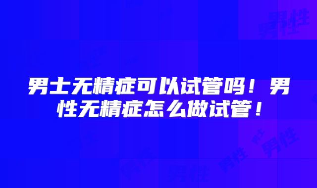 男士无精症可以试管吗！男性无精症怎么做试管！