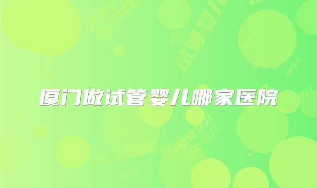 厦门做试管婴儿哪家医院