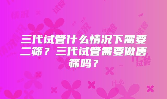三代试管什么情况下需要二筛？三代试管需要做唐筛吗？