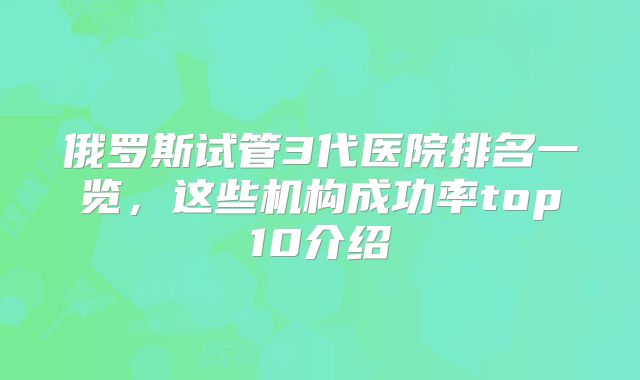 俄罗斯试管3代医院排名一览,这些机构成功率top10介绍