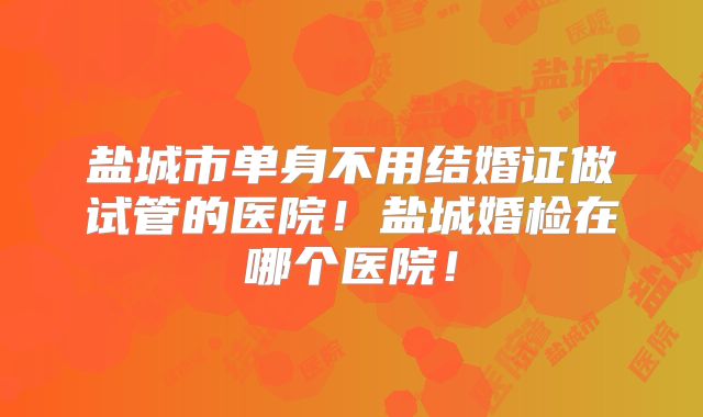 盐城市单身不用结婚证做试管的医院!盐城婚检在哪个医院!