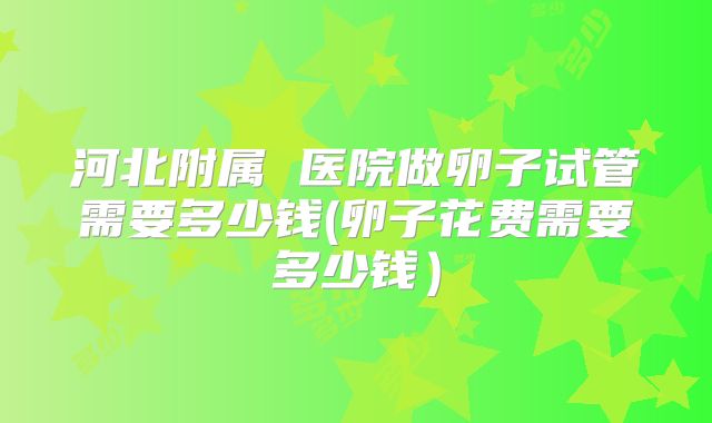 河北附属 医院做卵子试管需要多少钱(卵子花费需要多少钱)