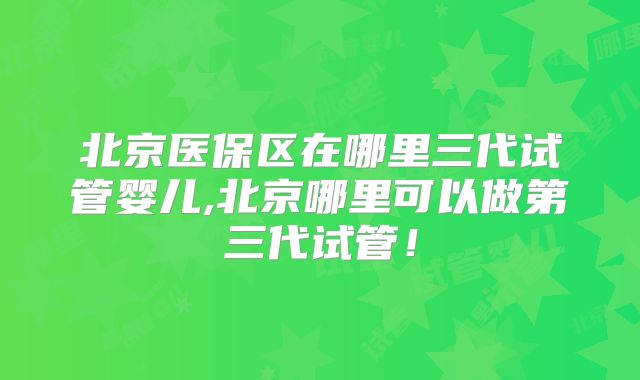 北京医保区在哪里三代试管婴儿,北京哪里可以做第三代试管！