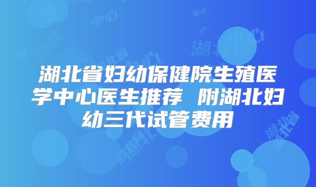 湖北省妇幼保健院生殖医学中心医生推荐 附湖北妇幼三代试管费用