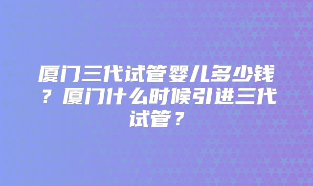 厦门三代试管婴儿多少钱？厦门什么时候引进三代试管？