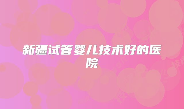 新疆试管婴儿技术好的医院