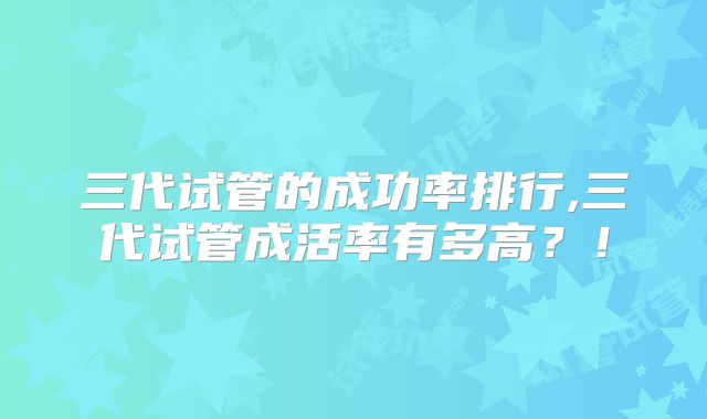 三代试管的成功率排行,三代试管成活率有多高?!