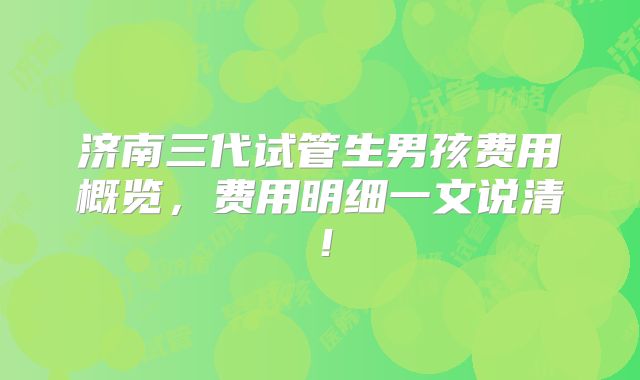 济南三代试管生男孩费用概览，费用明细一文说清！