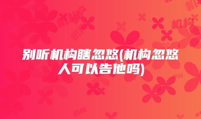 别听机构瞎忽悠(机构忽悠人可以告他吗)