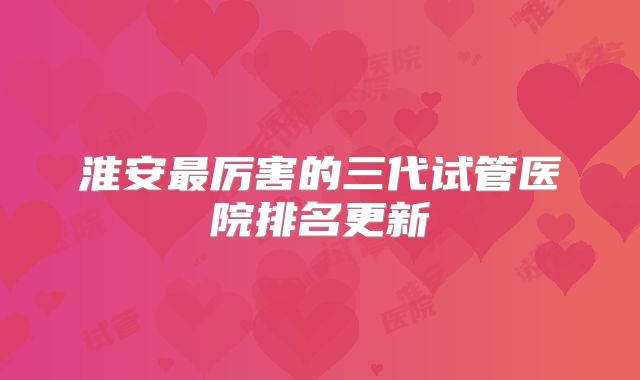 淮安最厉害的三代试管医院排名更新