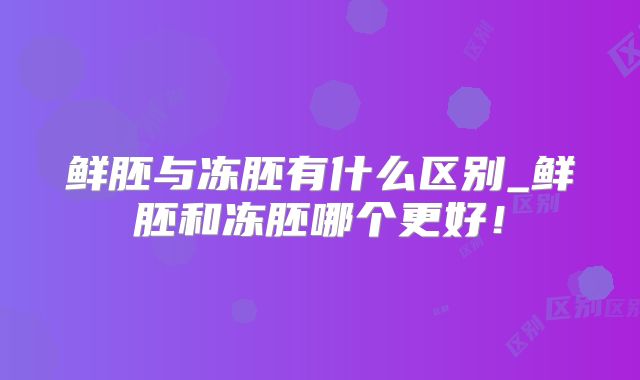 鲜胚与冻胚有什么区别_鲜胚和冻胚哪个更好!