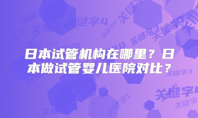 日本试管机构在哪里?日本做试管婴儿医院对比?