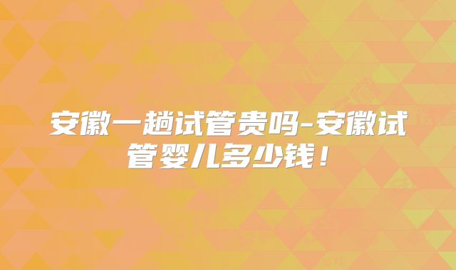 安徽一趟试管贵吗-安徽试管婴儿多少钱！