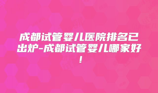 成都试管婴儿医院排名已出炉-成都试管婴儿哪家好！