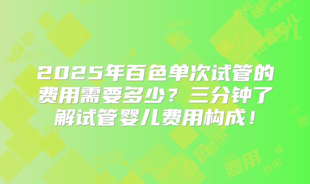 2025年百色单次试管的费用需要多少？三分钟了解试管婴儿费用构成！