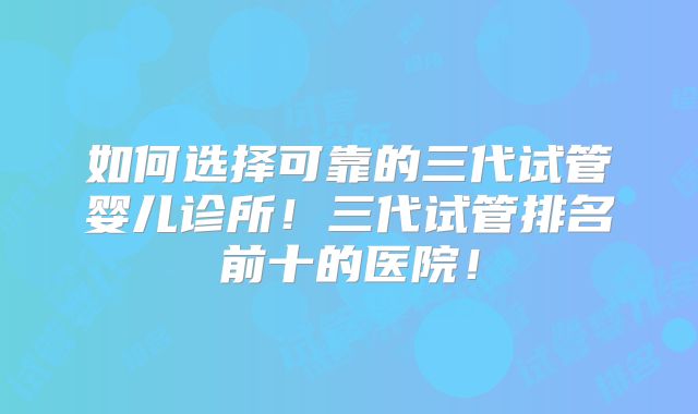 如何选择可靠的三代试管婴儿诊所！三代试管排名前十的医院！