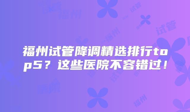 福州试管降调精选排行top5?这些医院不容错过!