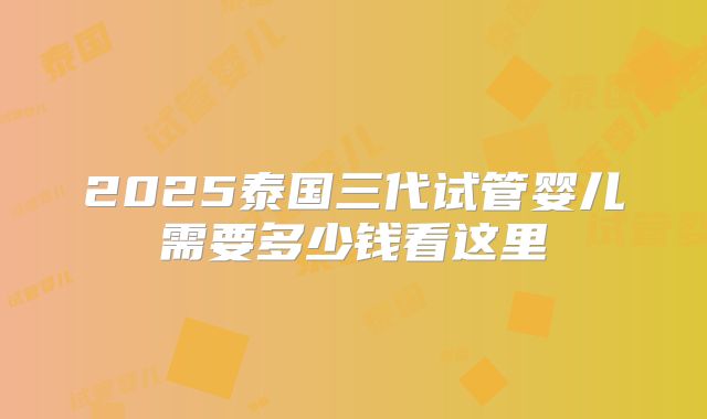 2025泰国三代试管婴儿需要多少钱看这里