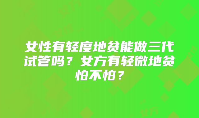 女性有轻度地贫能做三代试管吗?女方有轻微地贫怕不怕?