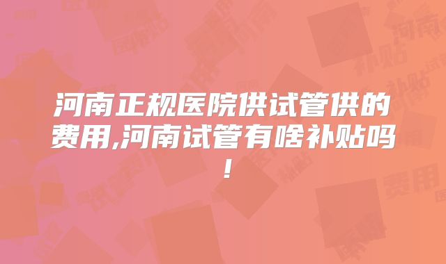 河南正规医院供试管供的费用,河南试管有啥补贴吗！