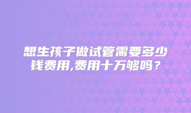 想生孩子做试管需要多少钱费用,费用十万够吗？
