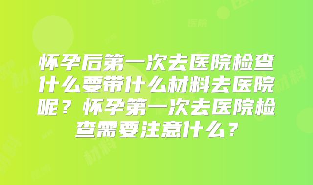 怀孕后第一次去医院检查什么要带什么材料去医院呢？怀孕第一次去医院检查需要注意什么？
