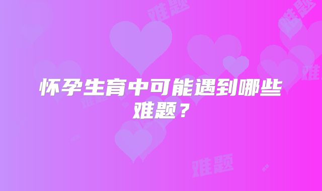 怀孕生育中可能遇到哪些难题？