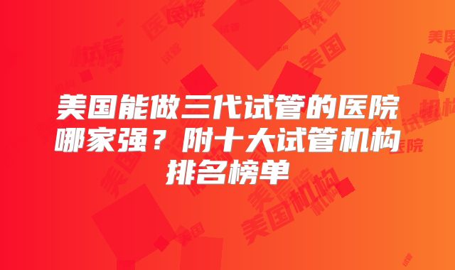 美国能做三代试管的医院哪家强?附十大试管机构排名榜单