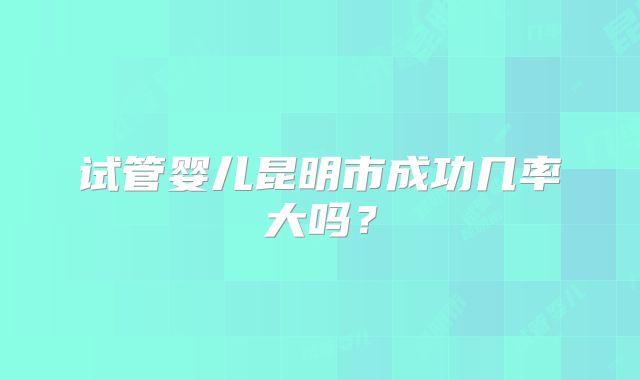 试管婴儿昆明市成功几率大吗？