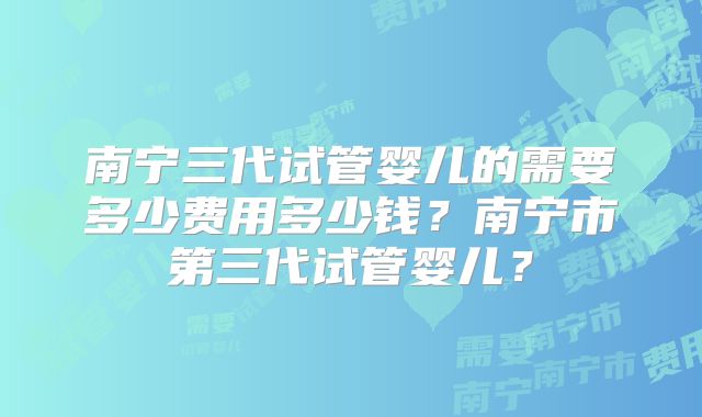 南宁三代试管婴儿的需要多少费用多少钱?南宁市第三代试管婴儿?