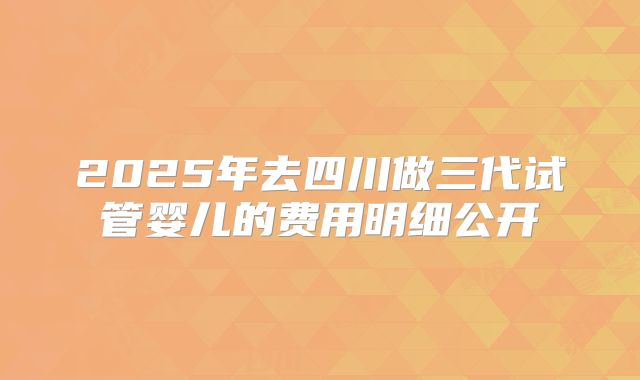 2025年去四川做三代试管婴儿的费用明细公开