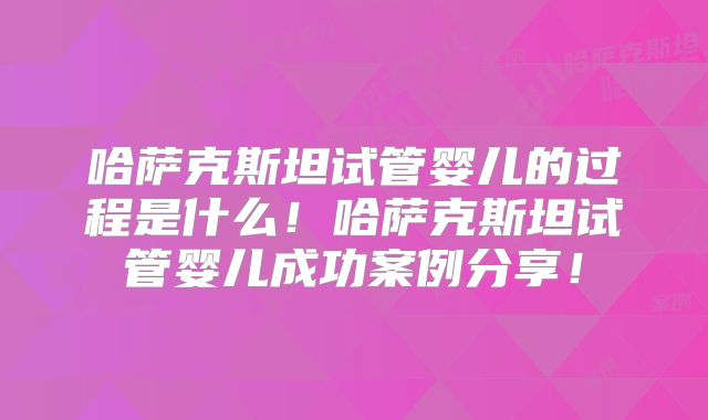 哈萨克斯坦试管婴儿的过程是什么!哈萨克斯坦试管婴儿成功案例分享!