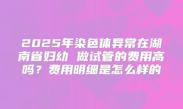 2025年染色体异常在湖南省妇幼 做试管的费用高吗？费用明细是怎么样的
