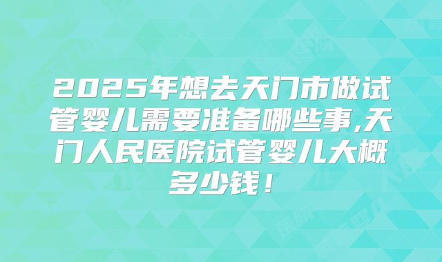 2025年想去天门市做试管婴儿需要准备哪些事,天门人民医院试管婴儿大概多少钱！