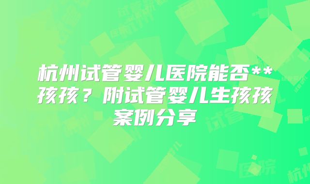 杭州试管婴儿医院能否**孩孩？附试管婴儿生孩孩案例分享