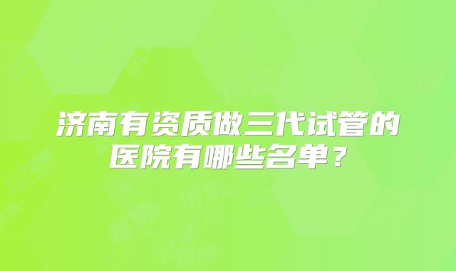 济南有资质做三代试管的医院有哪些名单?