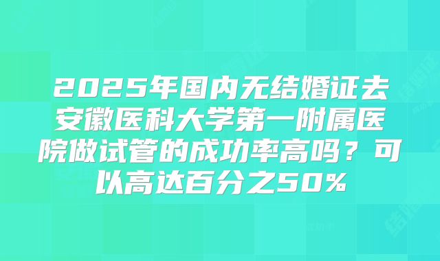 2025年国内无结婚证去安徽医科大学第一附属医院做试管的成功率高吗？可以高达百分之50%