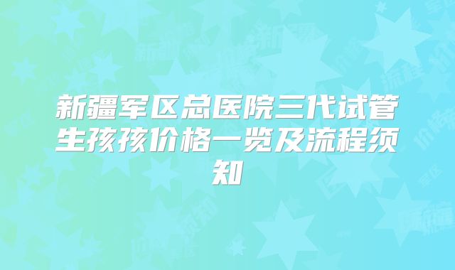 新疆军区总医院三代试管生孩孩价格一览及流程须知
