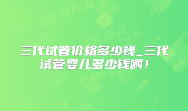 三代试管价格多少钱_三代试管婴儿多少钱啊!