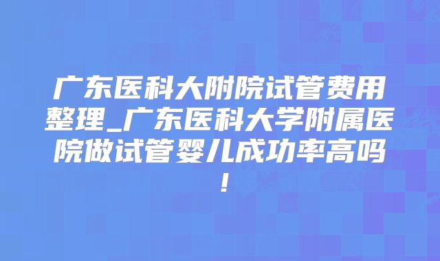广东医科大附院试管费用整理_广东医科大学附属医院做试管婴儿成功率高吗！