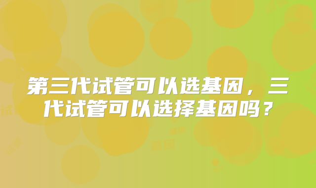 第三代试管可以选基因,三代试管可以选择基因吗?