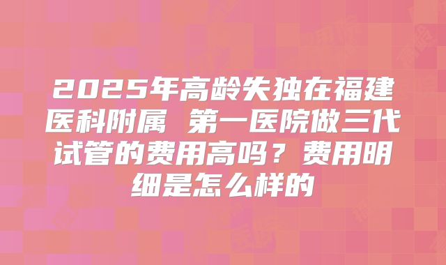 2025年高龄失独在福建医科附属 第一医院做三代试管的费用高吗？费用明细是怎么样的