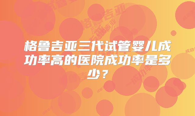 格鲁吉亚三代试管婴儿成功率高的医院成功率是多少?