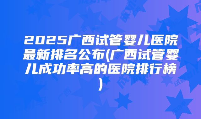 2025广西试管婴儿医院最新排名公布(广西试管婴儿成功率高的医院排行榜)